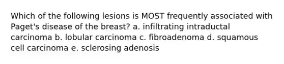 Which of the following lesions is MOST frequently associated with Paget's disease of the breast? a. infiltrating intraductal carcinoma b. lobular carcinoma c. fibroadenoma d. squamous cell carcinoma e. sclerosing adenosis