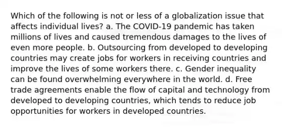 Which of the following is not or less of a globalization issue that affects individual lives? a. The COVID-19 pandemic has taken millions of lives and caused tremendous damages to the lives of even more people. b. Outsourcing from developed to developing countries may create jobs for workers in receiving countries and improve the lives of some workers there. c. Gender inequality can be found overwhelming everywhere in the world. d. Free trade agreements enable the flow of capital and technology from developed to developing countries, which tends to reduce job opportunities for workers in developed countries.