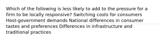 Which of the following is less likely to add to the pressure for a firm to be locally responsive? Switching costs for consumers Host-government demands National differences in consumer tastes and preferences Differences in infrastructure and traditional practices