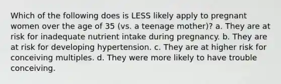 Which of the following does is LESS likely apply to pregnant women over the age of 35 (vs. a teenage mother)? a. They are at risk for inadequate nutrient intake during pregnancy. b. They are at risk for developing hypertension. c. They are at higher risk for conceiving multiples. d. They were more likely to have trouble conceiving.