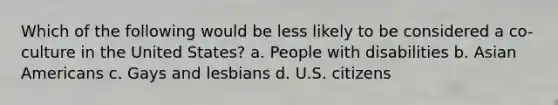 Which of the following would be less likely to be considered a co-culture in the United States? a. People with disabilities b. Asian Americans c. Gays and lesbians d. U.S. citizens