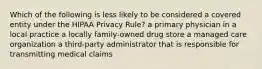 Which of the following is less likely to be considered a covered entity under the HIPAA Privacy Rule? a primary physician in a local practice a locally family-owned drug store a managed care organization a third-party administrator that is responsible for transmitting medical claims