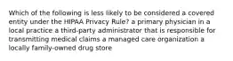 Which of the following is less likely to be considered a covered entity under the HIPAA Privacy Rule? a primary physician in a local practice a third-party administrator that is responsible for transmitting medical claims a managed care organization a locally family-owned drug store