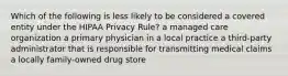 Which of the following is less likely to be considered a covered entity under the HIPAA Privacy Rule? a managed care organization a primary physician in a local practice a third-party administrator that is responsible for transmitting medical claims a locally family-owned drug store