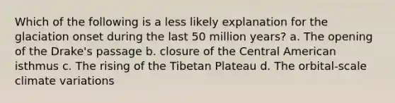 Which of the following is a less likely explanation for the glaciation onset during the last 50 million years? a. The opening of the Drake's passage b. closure of the Central American isthmus c. The rising of the Tibetan Plateau d. The orbital-scale climate variations