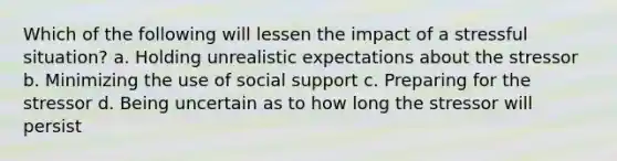 Which of the following will lessen the impact of a stressful situation? a. Holding unrealistic expectations about the stressor b. Minimizing the use of social support c. Preparing for the stressor d. Being uncertain as to how long the stressor will persist