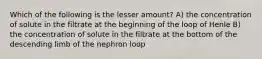 Which of the following is the lesser amount? A) the concentration of solute in the filtrate at the beginning of the loop of Henle B) the concentration of solute in the filtrate at the bottom of the descending limb of the nephron loop