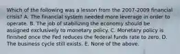 Which of the following was a lesson from the 2007-2009 financial crisis? A. The financial system needed more leverage in order to operate. B. The job of stabilizing the economy should be assigned exclusively to monetary policy. C. Monetary policy is finished once the Fed reduces the federal funds rate to zero. D. The business cycle still exists. E. None of the above.