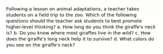 Following a lesson on animal adaptations, a teacher takes students on a field trip to the zoo. Which of the following questions should the teacher ask students to best promote higher-level thinking? a. How long do you think the giraffe's neck is? b. Do you know where most giraffes live in the wild? c. How does the giraffe's long neck help it to survive? d. What colors do you see on the giraffe's neck?