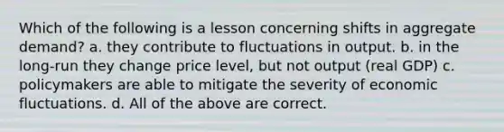 Which of the following is a lesson concerning shifts in aggregate demand? a. they contribute to fluctuations in output. b. in the long-run they change price level, but not output (real GDP) c. policymakers are able to mitigate the severity of economic fluctuations. d. All of the above are correct.