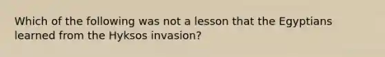 Which of the following was not a lesson that the Egyptians learned from the Hyksos invasion?