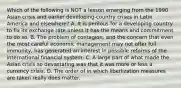 Which of the following is NOT a lesson emerging from the 1990 Asian crisis and earlier​ developing-country crises in Latin America and​ elsewhere? A. It is perilous for a developing country to fix its exchange rate unless it has the means and commitment to do so. B. The problem of​ contagion, and the concern that even the most careful economic management may not offer full​ immunity, has generated an interest in possible reforms of the international financial system. C. A large part of what made the Asian crisis so devastating was that it was more or less a currency crisis. D. The order of in which liberlization measures are taken really does matter.