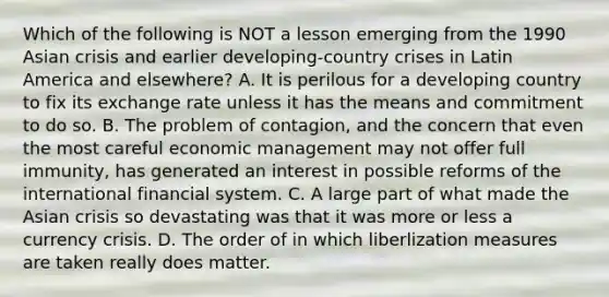 Which of the following is NOT a lesson emerging from the 1990 Asian crisis and earlier​ developing-country crises in Latin America and​ elsewhere? A. It is perilous for a developing country to fix its exchange rate unless it has the means and commitment to do so. B. The problem of​ contagion, and the concern that even the most careful economic management may not offer full​ immunity, has generated an interest in possible reforms of the international financial system. C. A large part of what made the Asian crisis so devastating was that it was more or less a currency crisis. D. The order of in which liberlization measures are taken really does matter.