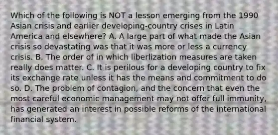 Which of the following is NOT a lesson emerging from the 1990 Asian crisis and earlier​ developing-country crises in Latin America and​ elsewhere? A. A large part of what made the Asian crisis so devastating was that it was more or less a currency crisis. B. The order of in which liberlization measures are taken really does matter. C. It is perilous for a developing country to fix its exchange rate unless it has the means and commitment to do so. D. The problem of​ contagion, and the concern that even the most careful economic management may not offer full​ immunity, has generated an interest in possible reforms of the international financial system.