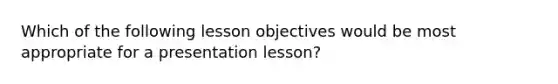 Which of the following lesson objectives would be most appropriate for a presentation lesson?