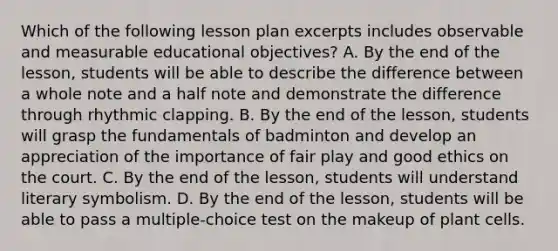 Which of the following lesson plan excerpts includes observable and measurable educational objectives? A. By the end of the lesson, students will be able to describe the difference between a whole note and a half note and demonstrate the difference through rhythmic clapping. B. By the end of the lesson, students will grasp the fundamentals of badminton and develop an appreciation of the importance of fair play and good ethics on the court. C. By the end of the lesson, students will understand literary symbolism. D. By the end of the lesson, students will be able to pass a multiple-choice test on the makeup of plant cells.