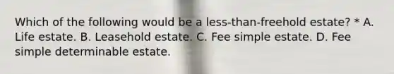 Which of the following would be a less-than-freehold estate? * A. Life estate. B. Leasehold estate. C. Fee simple estate. D. Fee simple determinable estate.