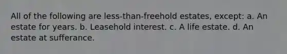 All of the following are less-than-freehold estates, except: a. An estate for years. b. Leasehold interest. c. A life estate. d. An estate at sufferance.