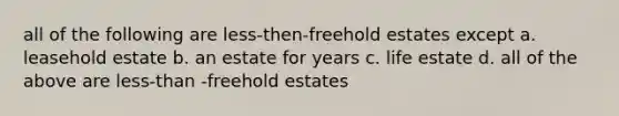 all of the following are less-then-freehold estates except a. leasehold estate b. an estate for years c. life estate d. all of the above are less-than -freehold estates