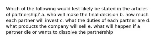 Which of the following would lest likely be stated in the articles of partnership? a. who will make the final decision b. how much each partner will invest c. what the duties of each partner are d. what products the company will sell e. what will happen if a partner die or wants to dissolve the partnership