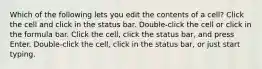 Which of the following lets you edit the contents of a cell? Click the cell and click in the status bar. Double-click the cell or click in the formula bar. Click the cell, click the status bar, and press Enter. Double-click the cell, click in the status bar, or just start typing.