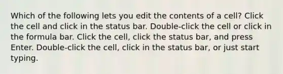 Which of the following lets you edit the contents of a cell? Click the cell and click in the status bar. Double-click the cell or click in the formula bar. Click the cell, click the status bar, and press Enter. Double-click the cell, click in the status bar, or just start typing.