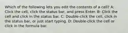 Which of the following lets you edit the contents of a cell? A: Click the cell, click the status bar, and press Enter. B: Click the cell and click in the status bar. C: Double-click the cell, click in the status bar, or just start typing. D: Double-click the cell or click in the formula bar.