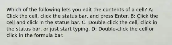 Which of the following lets you edit the contents of a cell? A: Click the cell, click the status bar, and press Enter. B: Click the cell and click in the status bar. C: Double-click the cell, click in the status bar, or just start typing. D: Double-click the cell or click in the formula bar.