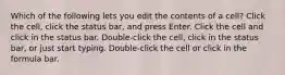 Which of the following lets you edit the contents of a cell? Click the cell, click the status bar, and press Enter. Click the cell and click in the status bar. Double-click the cell, click in the status bar, or just start typing. Double-click the cell or click in the formula bar.