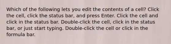 Which of the following lets you edit the contents of a cell? Click the cell, click the status bar, and press Enter. Click the cell and click in the status bar. Double-click the cell, click in the status bar, or just start typing. Double-click the cell or click in the formula bar.