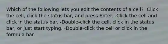 Which of the following lets you edit the contents of a cell? -Click the cell, click the status bar, and press Enter. -Click the cell and click in the status bar. -Double-click the cell, click in the status bar, or just start typing. -Double-click the cell or click in the formula bar.