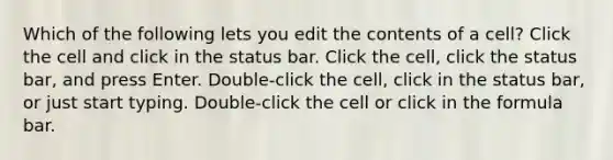 Which of the following lets you edit the contents of a cell? Click the cell and click in the status bar. Click the cell, click the status bar, and press Enter. Double-click the cell, click in the status bar, or just start typing. Double-click the cell or click in the formula bar.