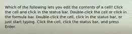 Which of the following lets you edit the contents of a cell? Click the cell and click in the status bar. Double-click the cell or click in the formula bar. Double-click the cell, click in the status bar, or just start typing. Click the cell, click the status bar, and press Enter.