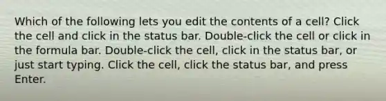 Which of the following lets you edit the contents of a cell? Click the cell and click in the status bar. Double-click the cell or click in the formula bar. Double-click the cell, click in the status bar, or just start typing. Click the cell, click the status bar, and press Enter.