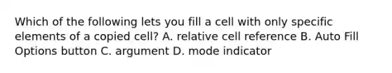 Which of the following lets you fill a cell with only specific elements of a copied cell? A. relative cell reference B. Auto Fill Options button C. argument D. mode indicator