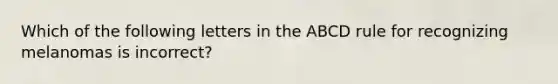 Which of the following letters in the ABCD rule for recognizing melanomas is incorrect?