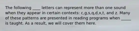 The following ____ letters can represent more than one sound when they appear in certain contexts: c,g,s,q,d,x,t, and z. Many of these patterns are presented in reading programs when _____ is taught. As a result, we will cover them here.