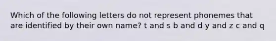 Which of the following letters do not represent phonemes that are identified by their own name? t and s b and d y and z c and q