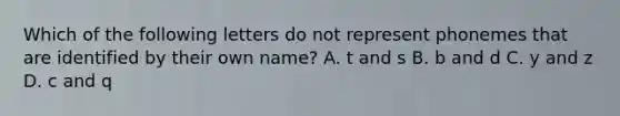 Which of the following letters do not represent phonemes that are identified by their own name? A. t and s B. b and d C. y and z D. c and q