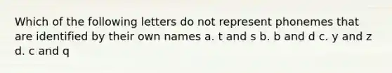 Which of the following letters do not represent phonemes that are identified by their own names a. t and s b. b and d c. y and z d. c and q