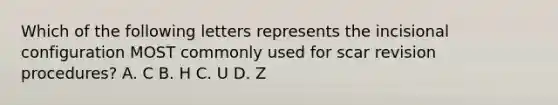 Which of the following letters represents the incisional configuration MOST commonly used for scar revision procedures? A. C B. H C. U D. Z