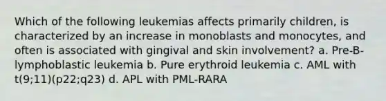 Which of the following leukemias affects primarily children, is characterized by an increase in monoblasts and monocytes, and often is associated with gingival and skin involvement? a. Pre-B-lymphoblastic leukemia b. Pure erythroid leukemia c. AML with t(9;11)(p22;q23) d. APL with PML-RARA