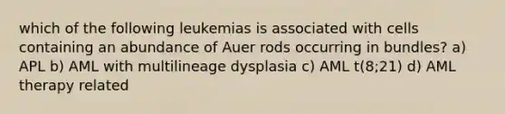 which of the following leukemias is associated with cells containing an abundance of Auer rods occurring in bundles? a) APL b) AML with multilineage dysplasia c) AML t(8;21) d) AML therapy related