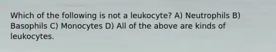 Which of the following is not a leukocyte? A) Neutrophils B) Basophils C) Monocytes D) All of the above are kinds of leukocytes.