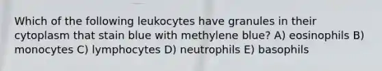 Which of the following leukocytes have granules in their cytoplasm that stain blue with methylene blue? A) eosinophils B) monocytes C) lymphocytes D) neutrophils E) basophils