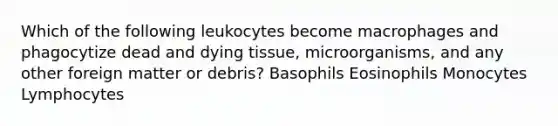 Which of the following leukocytes become macrophages and phagocytize dead and dying tissue, microorganisms, and any other foreign matter or debris? Basophils Eosinophils Monocytes Lymphocytes