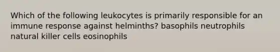 Which of the following leukocytes is primarily responsible for an immune response against helminths? basophils neutrophils natural killer cells eosinophils