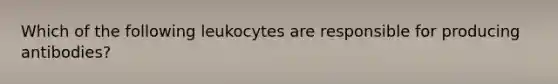 Which of the following leukocytes are responsible for producing antibodies?