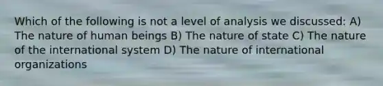 Which of the following is not a level of analysis we discussed: A) The nature of human beings B) The nature of state C) The nature of the international system D) The nature of international organizations