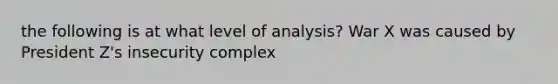 the following is at what level of analysis? War X was caused by President Z's insecurity complex